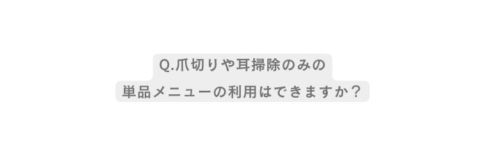 Q 爪切りや耳掃除のみの 単品メニューの利用はできますか